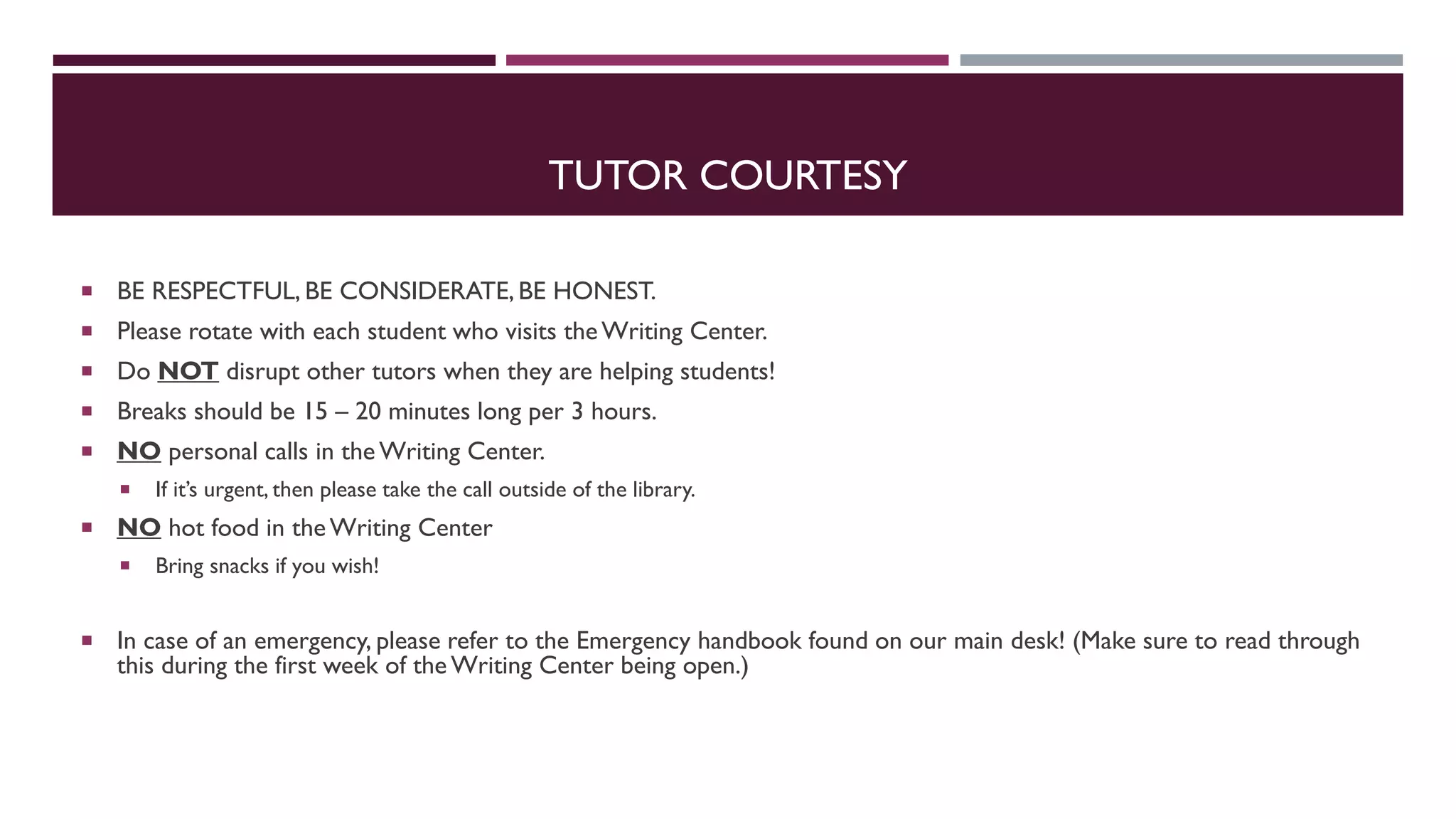 TUTOR COURTESY
 BE RESPECTFUL, BE CONSIDERATE, BE HONEST.
 Please rotate with each student who visits theWriting Center.
 Do NOT disrupt other tutors when they are helping students!
 Breaks should be 15 – 20 minutes long per 3 hours.
 NO personal calls in the Writing Center.
 If it’s urgent, then please take the call outside of the library.
 NO hot food in theWriting Center
 Bring snacks if you wish!
 In case of an emergency, please refer to the Emergency handbook found on our main desk! (Make sure to read through
this during the first week of the Writing Center being open.)
 