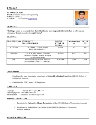RESUME
Mr. Akhilesh A. Tatte
Branch: Computer Science and Engineering.
Mobile : 9730507322
E-Mail ID : akhilesh.tatte@gmail.com
OBJECTIVE
“Building a career in an organization that will utilize my knowledge and skills in the field of software and
enhance my domain expertise through training”
ACADEMIA
QUALIFICATION UNIVERSITY/
COLLEGE/SCHOOL
MONTH
&YEAR OF
PASSING
Aggregate/perc
ent
DIVISI
ON
B.E. (CSE) I.B.S.S COLLEGE OF ENGG.
S.G.B.A.U AMRAVATI
s-2014 62 I-D
Poly final V.Y.W.S. poly, Badnera, Amravati
(MAHARASHTRA STATE BOARD
technical education)
w-2010 62.83 I-D
SSC Shri Samarth high School, Amravati
(MAHARASHTRA STATE BOARD )
JUN-2006 57.06 II-D
CREDENTIALS
• Coordinator for paper presentation committee e in National level techno Event held at I.B.S.S. College of
Engineering, Amravati.
• Coordinator for ISTE Chapter CSE Department.
IT PREVIEW
Languages : Basic C & C++, java, MCITP
Operating Systems : MS-DOS, Windows
Specialization : Hardware & Networking, CCNA
BEYOND CURRICULUM
• Participated in National level Paper Presentation held at I.B.S.S College of Engineering, Amravati.
• Participated in National level Lan Gaming held at PRMIT&R College of Engineering,
Badnera, Amravati.
ACADEMIC PROJECTS
 