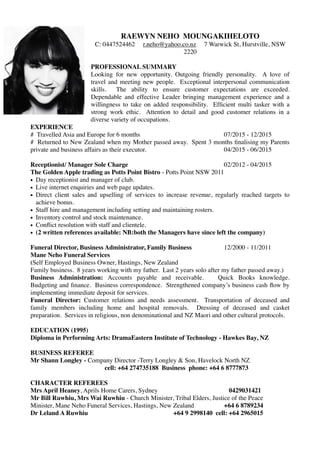 RAEWYN NEHO MOUNGAKIHELOTO
C: 0447524462 r.neho@yahoo.co.nz 7 Warwick St, Hurstville, NSW
2220
PROFESSIONAL SUMMARY
Looking for new opportunity. Outgoing friendly personality. A love of
travel and meeting new people. Exceptional interpersonal communication
skills. The ability to ensure customer expectations are exceeded.
Dependable and effective Leader bringing management experience and a
willingness to take on added responsibility. Efﬁcient multi tasker with a
strong work ethic. Attention to detail and good customer relations in a
diverse variety of occupations.
EXPERIENCE
# Travelled Asia and Europe for 6 months 07/2015 - 12/2015
# Returned to New Zealand when my Mother passed away. Spent 3 months ﬁnalising my Parents
private and business affairs as their executor. 04/2015 - 06/2015
Receptionist/ Manager Sole Charge 02/2012 - 04/2015
The Golden Apple trading as Potts Point Bistro - Potts Point NSW 2011
• Day receptionist and manager of club.
• Live internet enquiries and web page updates.
• Direct client sales and upselling of services to increase revenue, regularly reached targets to
achieve bonus.
• Staff hire and management including setting and maintaining rosters.
• Inventory control and stock maintenance.
• Conﬂict resolution with staff and clientele.
• (2 written references available: NB:both the Managers have since left the company)
Funeral Director, Business Administrator, Family Business 12/2000 - 11/2011
Mane Neho Funeral Services
(Self Employed Business Owner, Hastings, New Zealand
Family business. 8 years working with my father. Last 2 years solo after my father passed away.)
Business Administration: Accounts payable and receivable. Quick Books knowledge.
Budgeting and ﬁnance. Business correspondence. Strengthened company’s business cash ﬂow by
implementing immediate deposit for services.
Funeral Director: Customer relations and needs assessment. Transportation of deceased and
family members including home and hospital removals. Dressing of deceased and casket
preparation. Services in religious, non denominational and NZ Maori and other cultural protocols.
EDUCATION (1995)
Diploma in Performing Arts: DramaEastern Institute of Technology - Hawkes Bay, NZ
BUSINESS REFEREE
Mr Shann Longley - Company Director -Terry Longley & Son, Havelock North NZ
cell: +64 274735188 Business phone: +64 6 8777873
CHARACTER REFEREES
Mrs April Heaney, Aprils Home Carers, Sydney 0429031421
Mr Bill Ruwhiu, Mrs Wai Ruwhiu - Church Minister, Tribal Elders, Justice of the Peace
Minister, Mane Neho Funeral Services, Hastings, New Zealand +64 6 8789234
Dr Leland A Ruwhiu +64 9 2998140 cell: +64 2965015
 