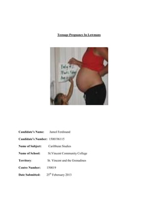 Teenage Pregnancy In Lowmans

Candidate’s Name:

Jamol Ferdinand

Candidate’s Number: 1500196115
Name of Subject:

Caribbean Studies

Name of School:

St.Vincent Community College

Territory:

St. Vincent and the Grenadines

Centre Number:

150019

Date Submitted:

25th Feberuary 2013

 