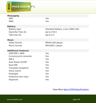 Messaging
 SMS                        Yes
  MMS                       Yes

Battery
 Battery type               Standard battery, Li-Ion 1000 mAh
  Stand By Time 2G          Up to 270 h
  Talk time 2G              Up to 4 h

Music
 Video Format               MP4/H.263 player
  Music Format              MP3/AAC+ player

Additional Features
 GSM 900 / 1800             Yes
  Currency/unit convertor   Yes
  SIM 2                     Yes
  Auto Power On/Off         Yes
  Dual SIM                  Yes
  Trackpad navigation       Yes
  Voice memo                Yes
  Flashlight                Yes
  Predictive text input     Yes
  Organizer                 Yes




                                   View More Spice QT58 Specifications




www.pricedekho.com                                     page:-4/8
 