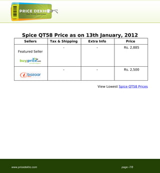 Spice QT58 Price as on 13th January, 2012
        Sellers       Tax & Shipping   Extra Info           Price
                            -              -               Rs. 2,885
    Featured Seller




                            -              -               Rs. 2,500




                                            View Lowest Spice QT58 Prices




www.pricedekho.com                                       page:-7/8
 