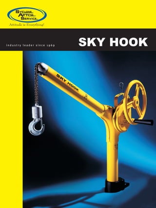 SKY HOOKi n d u s t r y l e a d e r s i n c e 1 9 6 9
Sky Hook proudly serves these industries:
Aerospace
Electronics
Fluid Power Products
Utility Companies
Field Maintenance
Maritime/Marine
Medical
Military Contractors
Farm Industries
Original Equipment Manufacturers
Semiconductor Equipment Manufacturers
Process Control Equipment Manufacturers
Food Processing/Manufacturing
Optical/Laser
“Sky Hook Model 8570 is
working so well we need
another unit!
Nampa Valley Helicopters is an FAA repair
station. We overhaul and repair helicopter
components and rebuild helicopters.
	
We wanted to lift parts safely and more
efficiently. The Sky Hook Model 8570
has proven to be a valuable tool in our
business. Because it is so portable, we
now are able to use the Sky Hook to lift a
component from a box and place it on the
Sky Hook cart. Then we remove the part,
overhaul the unit, place it back on the
cart, transport it, off load to the stand,
send it to the paint stop, and—after final
inspection—place it back in the container.
All throughout the process the Sky Hook
unit is used–preventing back injuries,
and minimizing the risk of equipment
damage.”
John Nielson,
Nampa Valley Helicopters, Inc.
ATTCO, INC. DBA
SYCLONE ATTCO SERVICE
P.O. Box 458, Emmett, ID 83617
800-4SKYHOOK (800-475-9466)
Fax: 800-973-3355
E-mail: info@skyhookmfr.comwww.skyhookmfr.com
www.skyhookmfr.com
“I describe our experience
with the Sky Hook product
and the customer service
as excellent.
The San Diego Harbor Police had an
application requiring us to lift propane
canisters—weighing about 60 pounds
apiece—from the dock onto a boat.
There is about a 10 foot difference
between the dock and the boat. We
needed to accomplish this without
damage to the boat, the canisters,
or personnel.
Working with Dean at Sky Hook to get a
custom lifting device couldn’t have been
easier. We described the requirements and
he said, ‘No problem, we can do that.’ In
no time, we were able to lift parts easily.
The Sky Hook portable lifting device
turned an arduous task into something
simple and safe.”
Sgt. Eric Womack,
San Diego Harbor Police
“When the research scientists
saw the Sky Hook in use,
they all agreed that it was a
fantastic system.
NASA’s Ames Research Center studies
the Solar System and beyond. We use
a vacuum system with diffusion pumps
and a special refrigeration unit we call
the “cooler”. For maintenance, we must
periodically lift the cooler out. It was so
awkward by hand, that occasionally the
sensors would accidentally get damaged.
We needed a portable lifting device that
would allow us to lift the cooler straight up
with ease, and then swing it around to the
cart for maintenance. Sky Hook provided
the perfect solution to all our problems.
It also allowed us to lift the unit without
completely removing it, saving us
valuable time. Plus it allowed us to work
with even heavier, more powerful units.”
Robert Walker.
NASA’s Ames Research Center
 