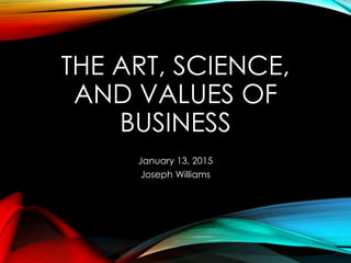 THE ART, SCIENCE,
AND VALUES OF
BUSINESS
January 13, 2015
Joseph Williams
 
