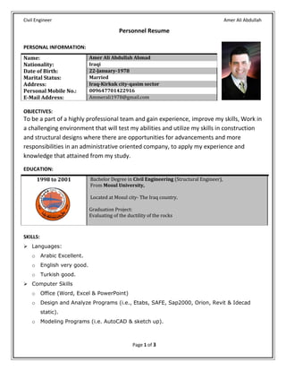 Civil Engineer Amer Ali Abdullah
Page 1 of 3
Personnel Resume
OBJECTIVES:
To be a part of a highly professional team and gain experience, improve my skills, Work in
a challenging environment that will test my abilities and utilize my skills in construction
and structural designs where there are opportunities for advancements and more
responsibilities in an administrative oriented company, to apply my experience and
knowledge that attained from my study.
SKILLS:
 Languages:
o Arabic Excellent.
o English very good.
o Turkish good.
 Computer Skills
o Office (Word, Excel & PowerPoint)
o Design and Analyze Programs (i.e., Etabs, SAFE, Sap2000, Orion, Revit & Idecad
static).
o Modeling Programs (i.e. AutoCAD & sketch up).
PERSONAL INFORMATION:
Name: Amer Ali Abdullah Ahmad
Nationality: Iraqi
Date of Birth: 22-January-1978
Marital Status: Married
Address: Iraq-Kirkuk city-qasim sector
Personal Mobile No.: 009647701422916
E-Mail Address: Ammerali1978@gmail.com
EDUCATION:
8991 to 2018 Bachelor Degree in Civil Engineering (Structural Engineer),
From Mosul University,
Located at Mosul city- The Iraq country.
Graduation Project:
Evaluating of the ductility of the rocks
 