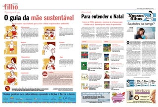 filho
          ZERO HORA

Meu
                                                                                                                                                                                                                                                                                                                                                                   Porto Alegre, 19 de dezembro de 2011                 3

 Reportagem de capa                                                                                                                                                                         Aprendizado

 O guia da mãe sustentável                                                                                                                                                                  Para entender o Natal
                                                                                                                                                                                               Livros e DVDs ajudam a ensinar às crianças que
         As dicas dos especialistas para criar o filho respeitando o ambiente                                                                                                                   a data não é apenas para troca de presentes                                                                                             Saudades da barriga?
                              Alimentação                                                                                                    Lixo                                                                                                                                                                                            CRISTIANE




                                                                                                                                                                                                                                                                                                                                                                                                                     ARQUIVO PESSOAL
                                                                                                                                                                                              Explicar para as crianças o verda-              o escritor Fabio Lisboa. Contador         Amodeo,especialista em literatura in-                PASTORINI
                                  Procure você mesmo preparar a comida do seu                                                                   Separe o lixo orgânico do inorgânico.       deiro sentido do Natal pode ter a aju-            profissional de histórias, ele ressalta   fantil,livros e DVDs com personagens             Editora do RBS
                              filho. Priorize o uso de alimentos orgânicos, mais ri-                                                         Tente ter em casa uma composteira para         da de livros e DVDs. Histórias bem                a importância de os pais adotarem o       de desenhos e contos de fada ajudam            Notícias e mãe do
                              cos em nutrientes. Existem papinhas orgânicas para                                                             destinar os resíduos orgânicos, que podem      escolhidas ensinam que as celebra-                mesmo comportamento repassado             a prender a atenção dos pequenos.             Bernardo,um mês
                              vender. Também vale moderar nas porções, a fim de                                                              ser usados como adubo em uma horta do-         ções desse período do ano vão além                aos filhos pelos contos natalinos.           – Uma boa história precisa deixar
                              evitar o desperdício de alimentos. Mãe de Gaia, um                                                             méstica. Procure evitar os industrializados,   da troca de presentes.                               – Se a história fala de solidarieda-   espaço para a criança pensar, fanta-
                              ano e quatro meses, a nutricionista Fernandah Bre-                                                             tendo cuidados com as embalagens. Quan-          Filmes e livros que tratem de as-               de, é importante que os pais sejam        siar,se envolver com o tema – ensina.
                              ner combate o desperdício do dia a dia. Os legumes                                                             to menos, melhor.                              suntos como esperança, solidarieda-               solidários no dia a dia – frisa.             A seguir, o Meu Filho passa algu-
                              e raízes que sobram no almoço costumam voltar à                                                                                                               de, espiritualidade, iluminação e paz                Para a professora da pós-graduação     mas sugestões para ensinar o verda-
                              mesa à noite na forma de sopa.                                                                                                                                são ideais para o Natal, como indica              em Letras da PUCRS Maria Tereza           deiro espírito do Natal ao seu filhote.




                                                                                                                                                                                                                                                                                                                                      O
                                                                                                                                                                                                                                                                                                                                               s nove meses que pareciam           Por mais marcante que tenha sido a
                                                                                                                                                                                               Livros                                                                         DVDs
                              Roupas                                                                                                         Cremes                                                                                                                                                                                            não ter fim, enfim, passaram
                                                                                                                                                                                                                                                                                                                                               voando. O Bernardo tem um
                                                                                                                                                                                                                                                                                                                                                                                gestação, em nada supera o turbilhão
                                                                                                                                                                                                                                                                                                                                                                                de emoções da maternidade. Que é
                                 Use peças leves e confortáveis. Procure evitar teci-                                                           Priorize cremes, loções e xampus orgâ-                              O Natal do Carteiro                                                       Amigo Invisível                         mês! Já encheu as bochechinhas, tro-      um baita clichê, eu sei, mas não tem
                              dos sintéticos. Opte por peças feitas de produtos or-                                                          nicos ou de linhas infantis menos agressi-                             Carteiro faz chegar as cartas com pedi-                                   Nosso Amiguinho Natal                   cou o tamanho da fralda e perdeu          definição melhor. A gente se apai-
                              gânicos ou de materiais reciclados. Evite o consumo                                                            vas, de preferência com produtos produzi-                            dos de presente na casa da família Noel.                                    A turma planeja fazer uma ceia,         um pouco de cabelo.Vendo ele cres-        xona pela criaturinha, acha que é o
                              exagerado, abusando da imaginação para reaprovei-                                                              dos com a biodiversidade local.                                        Autor: Janet e Allan Ahlberg                                           mas uma notícia muda os planos. A          cendo assim tão rápido,nem dá tem-        mais lindo da maternidade, fica besta
                              tar as roupas, variando as combinações, customizan-                                                                                                                                   Preço médio: R$ 42                                                     aventura mostra a história do Natal e      po de lembrar que há pouco ainda          mesmo. E junto com o maior amor
                              do as peças. Disponível em Porto Alegre, os brechós                                                                                                                                                                                                          a importância dos amigos.                  estava grávida.                           do mundo, vem um monte de outros
                              infantis permitem às mães vender as roupas que fica-                                                                                                                                                                                                            Preço médio: R$ 21,80                      Será que escapei do luto da barriga?   sentimentos,alguns bem complicados
                              ram pequenas e comprar modelos seminovos.                                                                                                                                               A História do Natal                                                                                             Minha psicóloga, Mariluz Fontana, a       de lidar. Tem a insegurança quando
                                                                                                                                                                                                                      Ilustrado e com jogos e brincadeiras, con-                                                                      Malu, tinha me alertado que muitas        eles ficam doentinhos, a frustração de
                                                                                                                                                                                                                   ta a história de José e Maria, do nascimento                            Um Conto de Natal                          mulheres passam por esse processo.        ver o pequeno em cólicas e não poder
                                                                                                                                                                                                                   de Jesus, da viagem a Belém, fala sobre os                              Um senhor pão-duro prefere contar          É um pouco de tristeza, de vazio, de      fazer muita coisa pra aliviar.O cansaço
                               Mamadeiras                                                                                                     Água                                                                 três Reis Magos e de como surgiu o Natal.
                                                                                                                                                                                                                      Autor: Justine Swain-Smith
                                                                                                                                                                                                                                                                                        seu dinheiro a celebrar o Natal. Dois rati-
                                                                                                                                                                                                                                                                                        nhos tentam ajudar o homem a descobrir
                                                                                                                                                                                                                                                                                                                                      perda. Representa a morte da gestan-
                                                                                                                                                                                                                                                                                                                                      te e o nascimento da mãe, quando as
                                                                                                                                                                                                                                                                                                                                                                                também é enorme. Termina de ama-
                                                                                                                                                                                                                                                                                                                                                                                mentar, troca a fralda, tira um cochilo
                                 Primeiro, procure amamentar seu filhote no pei-                                                                Reduza ao máximo o tempo no banho,                                    Preço médio: R$ 37,90                                             o verdadeiro sentido da data.                 atenções antes dedicadas à grávida se     e já está com fome de novo.
                              to ao menos até os seis meses. Quando entrarem                                                                 feche a torneira no momento de escovar                                                                                                        Preço médio: R$ 12,90                      voltam para o recém-nascido.                 É, no mínimo, conflitante. Quando
                              as mamadeiras, evite os modelos que têm bisfenol                                                               os dentes. No banho do bebê, uma dica                                                                                                                                                       Fisicamente, não senti nem um          você imaginou que ia amar incondicio-
                              A BPA) em sua composição, recentemente proibido                                                                para economizar água são os baldes, que                             O Natal do Pequeno Nicolau                                                                                           pouquinho de falta do barrigão.Aliás,     nalmente uma pessoa que não o deixa
                              pela Agência Nacional de Vigilância Sanitária (Anvi-                                                           devolvem à criança a sensação de prote-                             Ao receber um conselho de seu pai para                                    Aconteceu no Natal do Mickey               foi um alívio poder vestir uma calça      dormir e o enche de preocupações?
                              sa). Procure usar mamadeiras de vidro, com bico de                                                             ção no útero. Se possível, reaproveite a                         ser generoso durante o Natal, Nicolau cria                                   Mickey e seus amigos da Disney se          jeans sem elástico na cintura.A única     Quem tem filhos sabe que não existe
                              polipropileno e silicone, materiais mais amigáveis à                                                           água para descarga.                                              uma lista de presentes inusitada que causa                                juntam em três histórias que mostram o        coisa que dá saudades é sentir o bebê     coisa melhor, mais difícil, desafiante e
                              saúde. Só cuide para não aquecer demais o vidro e                                                                                                                               alvoroço entre seus familiares e amigos.                                  espírito natalino.                            mexendo lá dentro. É uma das sensa-       apaixonante.Por mais que se tente ex-
                              evite que a criança ande e mame ao mesmo tempo,                                                                                                                                    Autor: René Goscinny e Jean-Jacques                                       Preço médio: R$ 17,90                      ções mais incríveis que já experimen-     plicar,só experimentando para saber.
                              em virtude do risco de quedas.                                                                                                                                                  Sempé                                                                                                                   tei.O Be chutava muito,principalmen-         Hoje, me despeço da coluna. No
                                                                                                                                                                                                                 Preço médio: R$ 20                                                                                                   te se eu estava estressada ou depois      mês que vem,a colega Bruna Porciún-
                                                                                                                                                                                                                                                                                            Vila Sésamo                               que comia um doce. Quando vejo os         cula assume a tarefa de dividir as ale-
                              Locomoção                                                                   Fraldas                                                                                                                                                                           O Melhor do Natal com Elmo                pezinhos que não param quietos, fico      grias e as aflições da gravidez.Obriga-
                                                                                                           O uso de modelos descartáveis ou de pano causam debates. As fraldas                                       O Pinheirinho de Natal                                                 Ao realizar um pedido de Natal, Elmo vê   tentando descobrir com qual dos dois      da pela companhia nessa jornada.Um
                                 Opção para evitar a compra de um carrinho, que                           descartáveis, como sugere o nome, são usadas uma vez e levam séculos                                       Um pinheirinho passa o tempo sonhando                              como seria o mundo se todo dia fosse Na-      ele cutucava minhas costelas.             beijo meu e do Bernardo.
                              consome recursos naturais para a produção, o sling                         para se decompor, porém são mais práticas. Já as de pano aumentam o con-                                 em crescer, mas descobre que muitos dos                               tal. O filme ajuda a entender por que é me-
                              é um suporte que faz a mãe se sentir um canguru,                        sumo de água, pois precisam ser lavadas depois do uso, processo que exige                                   seus irmãos são derrubados e viram árvo-                              lhor que o Natal seja só uma vez por ano.                          Bruna Porciúncula estreia em 16 de janeiro
                              já que o suporte prende a criança ao peito da mãe.        cuidados para não causar alergias e irritação no bebê.                                                                    res de Natal, o que vira seu maior desejo.                                Preço médio: R$ 15,90
                              Conforme o peso do pequeno, porém, o sling se tor-         Ao levar em conta o descarte e os recursos naturais empregados na produção dos materiais,                                   Autor: Hans Christian Andersen
                              na desconfortável.                                        especialistas apontam que o custo-benefício ambiental da fralda de pano é maior, conclusão                                   Preço médio: R$ 32,90
                                                                                        longe de ser um consenso. Mãe da pequena Gaia, Fernandah Brener mescla os dois mode-                                                                                                               Manny Mãos à Obra
                                                                                        los. Para dormir ou passear, ela coloca fraldas descartáveis na filha. Imagine guardar na bolsa                                                                                                    O Natal do Manny
                                                                                        ou no carro uma fralda usada? Assim, os modelos de pano são usados dentro de casa.                                         Alvinho e os Presentes de Natal                                         A loja está prestes a fechar para a fes-
                                                                                                                                                                                                                   Alvinho aproveita a chegada do Natal para                            ta de final de ano, mas reparos de última                Hoje                26/12               2/1                   9/1
                                                                                                                                                                                                                 montar uma lista enorme de presentes. Mas                              hora mudam os planos. Fica a lição de
                                                                                                                                                                                                                 um pesadelo o faz mudar de ideia.                                      que ajudar os outros é o maior presente
         Porta-voz do site Akatu Mirim, Mirna Folco destaca a importância de as mães buscarem                            Fontes: Mirna Folco, do Instituto Akatu pelo Consumo                                      Autor: Ruth Rocha                                                    de todos.
         informações, como as oferecidas no portal do temático do instituto (www.akatumirim.                            Consciente, e Rafael Greco, da Casológica, empresa que                                     Preço médio: R$ 32                                                      Preço médio: R$ 22,90
         org.br), no qual uma das seções ensina boas práticas para pais e educadores.                                                  trabalha com sustentabilidade doméstica


                                                                                                                                                                                               VOCÊ PODE RESGATAR O QUE JÁ FOI NOTÍCIA.
                                                                                                                                                                                               JORNAIS ANTIGOS PARA VENDA
                                                                                                                                                                                               NO ARQUIVO DE JORNAIS ZERO HORA.
                                                                                                                                                                                               EXEMPLARES DA 2ª EDIÇÃO - CIRCULAÇÃO GRANDE POA




                                                                                                                                                                                                          ATENDIMENTO DE SEGUNDA À SEXTA-FEIRA, DAS 8H30 ÀS 11H30 E DAS 14H ÀS 17H
                                                                                                                                                                                                                     AVENIDA DAS INDÚSTRIAS Nº 110 - BAIRRO SÃO JOÃO
 