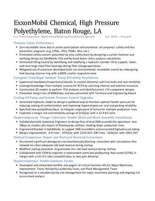 ExxonMobil Chemical, High Pressure
Polyethylene, Baton Rouge, LA
Full Time Employee: Machinery/Rotating Equipment Engineer Jun. 2014 – Present
Flawless Safety Performance:
 Zero recordable loses due to active participation and promotion of company’s safety and loss
prevention programs (e.g. LPSAs, LPOs, PSSRs, NLIs, etc.)
 Eliminated safety concern presented by area safety team by designing a custom fastener and
verifying design via SolidWorks FEA and by-hand beam stress analysis calculations
 Eliminated lifting hazard by identifying and modifying a hydraulic cylinder lift to support, lower,
and raise large steel filter housings during filter change operations
 Mitigated risk of autoclave decompositions (an environmental recordable event) by redesigning
foot bearing retainer ring with a 600% smaller stagnation zone
Cryogenic Centrifugal Sundyne Pump Reliability Resolutions:
 Supervised teardowns/inspections/rebuilds to resolve abnormal split line leaks and seal reliability
 Leverage knowledge from multiple sources for RCFA by soliciting internal and external resources
 Constructed 3D models to perform FEA analyses and identify/correct LTA component designs
 Prevented margin loss of 600k$/day and was presented with Technical and Engineering Award
Cooling Oil Pump and System Pressure Control Upgrades:
 Generated hydraulic model to design a spillback loop to maintain optimal header pressure for
reducing cooling oil contamination and improving hypercompressor seal and packing reliability
 Specified new pump/driver/base to mitigate single point of failure for multiple production lines
 Captured a margin risk and reliability savings of 311k$/yr with a 12.4 B:C ratio
Hypercompressor Plunger Lubricator Double Block and Bleed Assembly Installation:
 Collaborated with Autoclave Engineers to design first-of-kind DBB assembly for operations near
50kpsi to enable safe repairs of failed pumps without shutting down production lines
 Engineered bracket in SolidWorks to support DBB assemblies and associated high pressure tubing
 Margin improvements: A-D lines - 107k$/yr with 125% DCF; E&F lines - 163k$/yr with 196% DCF
Vertical Compressor Repair and Rod Load Reversal Corrections
 Discovered significant damage to crosshead bore/pin/bushing consistent with calculations that
showed less than adequate rod load reversal during startup
 Modified startup procedure to guarantee min rod load reversal during startup
 Collaborated with OEM to engineer a replacement oversized pin/bushing that saved 1575k$ in
margin with a 131 B:C ratio (saved 63 days vs new part delivery)
Hypercompressor Health Summary Forms
 Developed and stewarded monthly one-pagers of critical machine info for Major Machinery
Improvement Team, Reliability Leadership Team, and Plant Management Team
 Recognized as a valuable tool by site management for major machinery planning and ongoing risk
assessment analysis
 