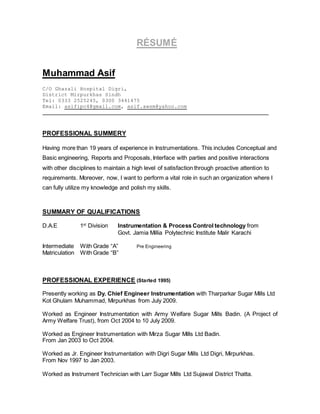 RÉSUMÉ
Muhammad Asif
C/O Ghazali Hospital Digri,
District Mirpurkhas Sindh
Tel: 0333 2525245, 0300 3441475
Email: asifipc4@gmail.com, asif.awsm@yahoo.com
PROFESSIONAL SUMMERY
Having more than 19 years of experience in Instrumentations. This includes Conceptual and
Basic engineering, Reports and Proposals, Interface with parties and positive interactions
with other disciplines to maintain a high level of satisfaction through proactive attention to
requirements. Moreover, now, I want to perform a vital role in such an organization where I
can fully utilize my knowledge and polish my skills.
SUMMARY OF QUALIFICATIONS
D.A.E 1st
Division Instrumentation & Process Control technology from
Govt. Jamia Millia Polytechnic Institute Malir Karachi
Intermediate With Grade “A” Pre Engineering
Matriculation With Grade “B”
PROFESSIONAL EXPERIENCE (Started 1995)
Presently working as Dy. Chief Engineer Instrumentation with Tharparkar Sugar Mills Ltd
Kot Ghulam Muhammad, Mirpurkhas from July 2009.
Worked as Engineer Instrumentation with Army Welfare Sugar Mills Badin. (A Project of
Army Welfare Trust), from Oct 2004 to 10 July 2009.
Worked as Engineer Instrumentation with Mirza Sugar Mills Ltd Badin.
From Jan 2003 to Oct 2004.
Worked as Jr. Engineer Instrumentation with Digri Sugar Mills Ltd Digri, Mirpurkhas.
From Nov 1997 to Jan 2003.
Worked as Instrument Technician with Larr Sugar Mills Ltd Sujawal District Thatta.
 