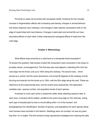 Running Head: Road Impact Area 10
Proximity to roads can be linked with ecosystem health. Evidence for this includes
increase in fragmentation effects with increasing road density, changes in animal behavior
and stress response near roadways, and changes in plant species composition both on the
edge of roads linked with road distance. Changes in plant plant and animal life can have
secondary effects on each other, further extending the ecological effects of roads from the
road edge.
Chapter 3: Methodology
What effects does proximity to a road have on a temperate forest ecosystem?
To answer this question, field studies of plant life composition were conducted in two areas on
privately owned, unmanaged land. The first area was road adjacent, extending 50m from the
road edge into the forest, and up to 100m along the roadway. The second area , which
served as a control, had the same dimensions, but turned 90 degrees to the roadway so that
the long end extends into the forest up to 100m, with the 50m edge along the road. These are
referred to as the experimental area, and the control area respectively. The dependent
variables were species number, and population levels of each species.
A transect is a line upon which a researcher walks while collecting research data. In
each area, a transect will be walked parallel to the area's long edge at 10m intervals, noting
each type of wooded plant (a tree or shrub) falling within 1m of the transect and
photographing it for identification. Number of species, and populations for each species along
each transect were recorded in this fashion. Seedlings were not counted, nor was any plant
less than 1m in height. This limit served to keep reproductive strategies from skewing the data
 