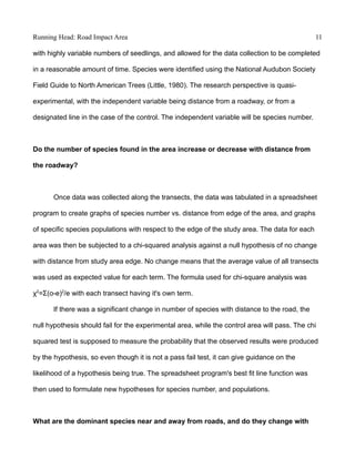Running Head: Road Impact Area 11
with highly variable numbers of seedlings, and allowed for the data collection to be completed
in a reasonable amount of time. Species were identified using the National Audubon Society
Field Guide to North American Trees (Little, 1980). The research perspective is quasi-
experimental, with the independent variable being distance from a roadway, or from a
designated line in the case of the control. The independent variable will be species number.
Do the number of species found in the area increase or decrease with distance from
the roadway?
Once data was collected along the transects, the data was tabulated in a spreadsheet
program to create graphs of species number vs. distance from edge of the area, and graphs
of specific species populations with respect to the edge of the study area. The data for each
area was then be subjected to a chi-squared analysis against a null hypothesis of no change
with distance from study area edge. No change means that the average value of all transects
was used as expected value for each term. The formula used for chi-square analysis was
χ2
= (o-e)Ʃ 2
/e with each transect having it's own term.
If there was a significant change in number of species with distance to the road, the
null hypothesis should fail for the experimental area, while the control area will pass. The chi
squared test is supposed to measure the probability that the observed results were produced
by the hypothesis, so even though it is not a pass fail test, it can give guidance on the
likelihood of a hypothesis being true. The spreadsheet program's best fit line function was
then used to formulate new hypotheses for species number, and populations.
What are the dominant species near and away from roads, and do they change with
 