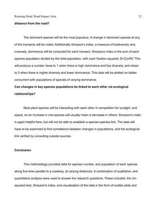 Running Head: Road Impact Area 12
distance from the road?
The dominant species will be the most populous. A change in dominant species at any
of the transects will be noted. Additionally Simpson's index, a measure of biodiversity and,
inversely, dominance will be computed for each transect. Simpsons index is the sum of each
species population divided by the total population, with each fraction squared. D=Ʃ(n/N)2
This
will produce a number close to 1 when there is high dominance and low diversity, and closer
to 0 when there is higher diversity and lower dominance. This data will be plotted on tables
concurrent with populations of species of varying dominance.
Can changes in key species populations be linked to each other via ecological
relationships?
Most plant species will be interacting with each other in competition for sunlight, and
space, so an increase in one species will usually mean a decrease in others. Simpson's index
is again helpful here, but will not be able to establish a species-species link. The data will
have to be examined to find correlations between changes in populations, and the ecological
link verified by consulting outside sources.
Conclusion
This methodology provided data for species number, and population of each species
along five lines parallel to a roadway, at varying distances. A combination of qualitative, and
quantitative analysis were used to answer the research questions. These included, the chi-
squared test, Simpson's index, and visualization of the data in the form of scatter plots and
 