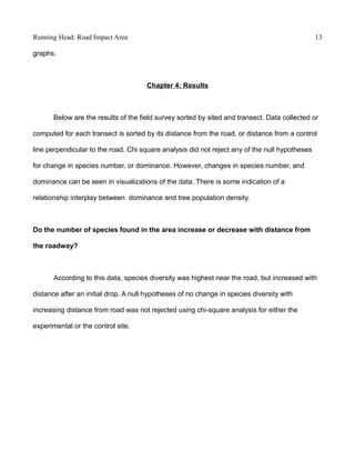 Running Head: Road Impact Area 13
graphs.
Chapter 4: Results
Below are the results of the field survey sorted by sited and transect. Data collected or
computed for each transect is sorted by its distance from the road, or distance from a control
line perpendicular to the road. Chi square analysis did not reject any of the null hypotheses
for change in species number, or dominance. However, changes in species number, and
dominance can be seen in visualizations of the data. There is some indication of a
relationship interplay between dominance and tree population density.
Do the number of species found in the area increase or decrease with distance from
the roadway?
According to this data, species diversity was highest near the road, but increased with
distance after an initial drop. A null hypotheses of no change in species diversity with
increasing distance from road was not rejected using chi-square analysis for either the
experimental or the control site.
 