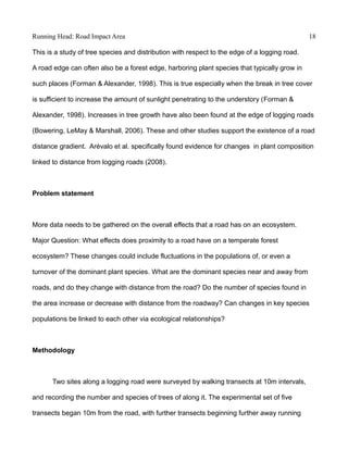 Running Head: Road Impact Area 18
This is a study of tree species and distribution with respect to the edge of a logging road.
A road edge can often also be a forest edge, harboring plant species that typically grow in
such places (Forman & Alexander, 1998). This is true especially when the break in tree cover
is sufficient to increase the amount of sunlight penetrating to the understory (Forman &
Alexander, 1998). Increases in tree growth have also been found at the edge of logging roads
(Bowering, LeMay & Marshall, 2006). These and other studies support the existence of a road
distance gradient. Arévalo et al. specifically found evidence for changes in plant composition
linked to distance from logging roads (2008).
Problem statement
More data needs to be gathered on the overall effects that a road has on an ecosystem.
Major Question: What effects does proximity to a road have on a temperate forest
ecosystem? These changes could include fluctuations in the populations of, or even a
turnover of the dominant plant species. What are the dominant species near and away from
roads, and do they change with distance from the road? Do the number of species found in
the area increase or decrease with distance from the roadway? Can changes in key species
populations be linked to each other via ecological relationships?
Methodology
Two sites along a logging road were surveyed by walking transects at 10m intervals,
and recording the number and species of trees of along it. The experimental set of five
transects began 10m from the road, with further transects beginning further away running
 