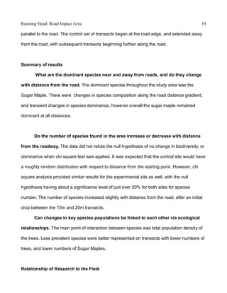 Running Head: Road Impact Area 19
parallel to the road. The control set of transects began at the road edge, and extended away
from the road, with subsequent transects beginning further along the road.
Summary of results
What are the dominant species near and away from roads, and do they change
with distance from the road. The dominant species throughout the study area was the
Sugar Maple. There were changes in species composition along the road distance gradient,
and transient changes in species dominance, however overall the sugar maple remained
dominant at all distances.
Do the number of species found in the area increase or decrease with distance
from the roadway. The data did not refute the null hypothesis of no change in biodiversity, or
dominance when chi square test was applied. It was expected that the control site would have
a roughly random distribution with respect to distance from the starting point. However, chi
square analysis provided similar results for the experimental site as well, with the null
hypothesis having about a significance level of just over 20% for both sites for species
number. The number of species increased slightly with distance from the road, after an initial
drop between the 10m and 20m transects.
Can changes in key species populations be linked to each other via ecological
relationships. The main point of interaction between species was total population density of
the trees. Less prevalent species were better represented on transects with lower numbers of
trees, and lower numbers of Sugar Maples.
Relationship of Research to the Field
 
