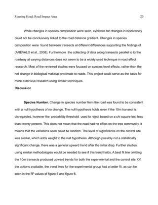 Running Head: Road Impact Area 20
While changes in species composition were seen, evidence for changes in biodiversity
could not be conclusively linked to the road distance gradient. Changes in species
composition were found between transects at different differences supporting the findings of
(ARÉVALO et al., 2008). Furthermore the collecting of data along transects parallel to to the
roadway at varying distances does not seem to be a widely used technique in road effect
research. Most of the reviewed studies were focused on species level effects, rather than the
net change in biological makeup proximate to roads. This project could serve as the basis for
more extensive research using similar techniques.
Discussion
Species Number. Change in species number from the road was found to be consistent
with a null hypothesis of no change. The null hypothesis holds even if the 10m transect is
disregarded, however the probability threshold used to reject based on a chi square test less
than twenty percent. This does not mean that the road had no effect on the tree community, it
means that the variations seen could be random. The level of significance on the control site
was similar, which adds weight to the null hypothesis. Although possibly not a statistically
significant change, there was a general upward trend after the initial drop. Further studies
using similar methodologies would be needed to see if this trend holds. A best fit line omitting
the 10m transects produced upward trends for both the experimental and the control site. Of
the options available, the trend lines for the experimental group had a better fit, as can be
seen in the R2
values of figure 5 and figure 6.
 