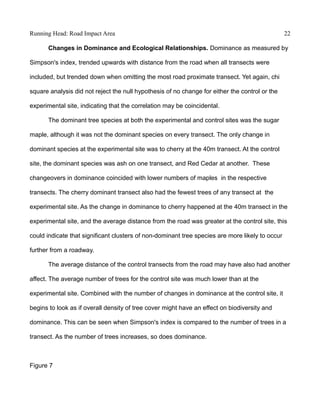 Running Head: Road Impact Area 22
Changes in Dominance and Ecological Relationships. Dominance as measured by
Simpson's index, trended upwards with distance from the road when all transects were
included, but trended down when omitting the most road proximate transect. Yet again, chi
square analysis did not reject the null hypothesis of no change for either the control or the
experimental site, indicating that the correlation may be coincidental.
The dominant tree species at both the experimental and control sites was the sugar
maple, although it was not the dominant species on every transect. The only change in
dominant species at the experimental site was to cherry at the 40m transect. At the control
site, the dominant species was ash on one transect, and Red Cedar at another. These
changeovers in dominance coincided with lower numbers of maples in the respective
transects. The cherry dominant transect also had the fewest trees of any transect at the
experimental site. As the change in dominance to cherry happened at the 40m transect in the
experimental site, and the average distance from the road was greater at the control site, this
could indicate that significant clusters of non-dominant tree species are more likely to occur
further from a roadway.
The average distance of the control transects from the road may have also had another
affect. The average number of trees for the control site was much lower than at the
experimental site. Combined with the number of changes in dominance at the control site, it
begins to look as if overall density of tree cover might have an effect on biodiversity and
dominance. This can be seen when Simpson's index is compared to the number of trees in a
transect. As the number of trees increases, so does dominance.
Figure 7
 