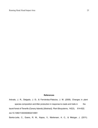 Running Head: Road Impact Area 25
References
Arévalo, J. R., Delgado, J. D., & Fernández-Palacios, J. M. (2008). Changes in plant
species composition and litter production in response to roads and trails in the
laurel forest of Tenerife (Canary Islands) [Abstract]. Plant Biosystems, 142(3), 614-622.
doi:10.1080/11263500802410991
Banks-Leite, C., Ewers, R. M., Kapos, V., Martensen, A. C., & Metzger, J. (2011).
 