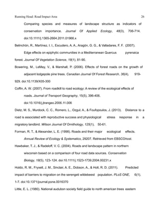 Running Head: Road Impact Area 26
Comparing species and measures of landscape structure as indicators of
conservation importance. Journal Of Applied Ecology, 48(3), 706-714.
doi:10.1111/j.1365-2664.2011.01966.x
Belinchón, R., Martínez, I. I., Escudero, A. A., Aragón, G. G., & Valladares, F. F. (2007).
Edge effects on epiphytic communities in a Mediterranean Quercus pyrenaica
forest. Journal Of Vegetation Science, 18(1), 81-90.
Bowering, M., LeMay, V., & Marshall, P. (2006). Effects of forest roads on the growth of
adjacent lodgepole pine trees. Canadian Journal Of Forest Research, 36(4), 919-
929. doi:10.1139/X05-300
Coffin, A. W. (2007). From roadkill to road ecology: A review of the ecological effects of
roads. Journal of Transport Geography, 15(5), 396-406.
doi:10.1016/j.jtrangeo.2006.11.006
Dietz, M. S., Murdock, C. C., Romero, L., Ozgul, A., & Foufopoulos, J. (2013). Distance to a
road is associated with reproductive success and physiological stress response in a
migratory landbird. Wilson Journal Of Ornithology, 125(1), 50-61.
Forman, R. T., & Alexander, L. E. (1998). Roads and their major ecological effects.
Annual Review of Ecology & Systematics, 29207. Retrieved from EBSCOhost.
Hawbaker, T. J., & Radeloff, V. C. (2004). Roads and landscape pattern in northern
wisconsin based on a comparison of four road data sources. Conservation
Biology, 18(5), 123-124. doi:10.1111/j.1523-1739.2004.00231.x
Holdo, R. M., Fryxell, J. M., Sinclair, A. E., Dobson, A., & Holt, R. D. (2011). Predicted
impact of barriers to migration on the serengeti wildebeest population. PLoS ONE, 6(1),
1-7. doi:10.1371/journal.pone.0016370
Little, E. L. (1980). National audubon society field guide to north american trees eastern
 
