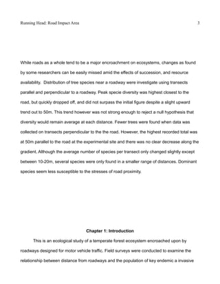 Running Head: Road Impact Area 3
While roads as a whole tend to be a major encroachment on ecosystems, changes as found
by some researchers can be easily missed amid the effects of succession, and resource
availability. Distribution of tree species near a roadway were investigate using transects
parallel and perpendicular to a roadway. Peak specie diversity was highest closest to the
road, but quickly dropped off, and did not surpass the initial figure despite a slight upward
trend out to 50m. This trend however was not strong enough to reject a null hypothesis that
diversity would remain average at each distance. Fewer trees were found when data was
collected on transects perpendicular to the the road. However, the highest recorded total was
at 50m parallel to the road at the experimental site and there was no clear decrease along the
gradient. Although the average number of species per transect only changed slightly except
between 10-20m, several species were only found in a smaller range of distances. Dominant
species seem less susceptible to the stresses of road proximity.
Chapter 1: Introduction
This is an ecological study of a temperate forest ecosystem encroached upon by
roadways designed for motor vehicle traffic. Field surveys were conducted to examine the
relationship between distance from roadways and the population of key endemic a invasive
 