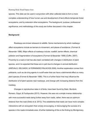 Running Head: Road Impact Area 4
species. This data can be used in conjunction with other collected data to form a more
complete understanding of how human use and development of land effects temperate forest
ecosystems, and by extension other ecosystems. The background, purpose, professional
significance, and methodology of this study are further discussed in this chapter.
Background
Roadways are known stressors to wildlife. Some mechanisms by which roadways
affect ecosystems include as barriers to movement, and places of avoidance. (Forman &
Alexander 1998). Major effects of roadways include: roadkill, barrier effects, chemical
pollution and fragmentation of ecosystems (Forman & Alexander 1998) (Coffin, 2007).
Proximity to a road or trail has also been correlated with changes in distribution of plant
species, and it is expected that these are in part due to changes in animal distribution
(ARÉVALO, DELGADO, & FERNÁNDEZ-PALACIOS 2008). Another explanation comes from
pollutants, such as de-icing agents in runoff water that can have a detrimental effect on many
plant species (Forman & Alexander 1998). This is a further factor that may influence the
distribution of of plant species near roadways, and change with increasing distance from the
roadway.
Changes in reproductive rates in of birds, have been found by Dietz, Murdock,
Romero, Ozgul, & Foufopoulos (2013). However, this was not a simple inverse relationship
with more successful nests being further away from roads, rather, there was an optimum
distance from the road (Dietz et al. 2013). This establishes that roads can have more complex
interactions with an ecosystem than simply encouraging, or discouraging the success of a
species in the roads immediate area. A further bolstering of this is the finding by Montgomery,
 