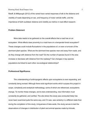Running Head: Road Impact Area 5
Roloff, & Millspaugh (2012) of the varied have varied responses of elk to the distance and
visibility of roads depending on sex, and frequency of motor vehicle traffic, and the
importance of both euclidean distance and visibility as metrics in road effect research.
Problem Statement
More data needs to be gathered on the overall effects that a road has on an
ecosystem. What effects does proximity to a road have on a temperate forest ecosystem?
These changes could include fluctuations in the populations of, or even a turnover of the
dominant plant species. What are the dominant tree species near and away from roads, and
do they change with distance from the road? Do the number of species found in the area
increase or decrease with distance from the roadway? Can changes in key species
populations be linked to each other via ecological relationships?
Professional Significance
The understanding of anthropogenic effects upon ecosystems is ever expanding, and
constantly being revised. Although there exist significant works which surpass this project in
scope, complexity and analytical methodology, some of which are referenced, ecosystems
change. To monitor these changes, and to test understanding, new information must
constantly be gathered, and verified. The site where this study was conducted likely has
never been examined quite the same way, and if it was, was certainly in a different state than
during the completion of this study. Uniqueness of data aside, this study serves to test the
observations of changes in distribution of plant and animal species made by Arévalo,
 