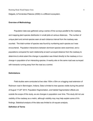 Running Head: Road Impact Area 6
Delgado, & Fernández-Palacios (2008) in a different ecosystem.
Overview of Methodology
Population data was gathered using a series of line surveys parallel to the roadway,
and mapping plant species distribution in small plots at various distances. The number of
unique plant and animal species seen at each distance interval from the roadway was
counted. The total number of species was found by numbering each species as it was
encountered. Population interactions between dominant species were examined, and a
populations compared for each relationship at each surveyed distance from the roadway to
determine to what extent the change in population was linked directly to the roadway or to a
change in population of an interacting species. A nearby site on the same road was surveyed
with transects running away from the road as a control.
Delimitations
Field studies were conducted at two sites 100m x 50m on a logging road extension of
Robinson road in Bennington, Indiana. Data is limited to tree species visible during the period
of August 17-20th
2014. Population fragmentation, and habitat fragmentation effects are
outside the scope of this study, as are changes in population over time. This study did not use
visibility of the roadway as a metric, although visibility may may help explain some of it's
findings. Statistical analysis of the data was limited to chi-square analysis.
Definition of Terms
 