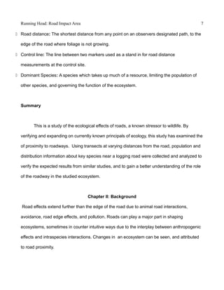 Running Head: Road Impact Area 7
 Road distance: The shortest distance from any point on an observers designated path, to the
edge of the road where foliage is not growing.
 Control line: The line between two markers used as a stand in for road distance
measurements at the control site.
 Dominant Species: A species which takes up much of a resource, limiting the population of
other species, and governing the function of the ecosystem.
Summary
This is a study of the ecological effects of roads, a known stressor to wildlife. By
verifying and expanding on currently known principals of ecology, this study has examined the
of proximity to roadways. Using transects at varying distances from the road, population and
distribution information about key species near a logging road were collected and analyzed to
verify the expected results from similar studies, and to gain a better understanding of the role
of the roadway in the studied ecosystem.
Chapter II: Background
Road effects extend further than the edge of the road due to animal road interactions,
avoidance, road edge effects, and pollution. Roads can play a major part in shaping
ecosystems, sometimes in counter intuitive ways due to the interplay between anthropogenic
effects and intraspecies interactions. Changes in an ecosystem can be seen, and attributed
to road proximity.
 