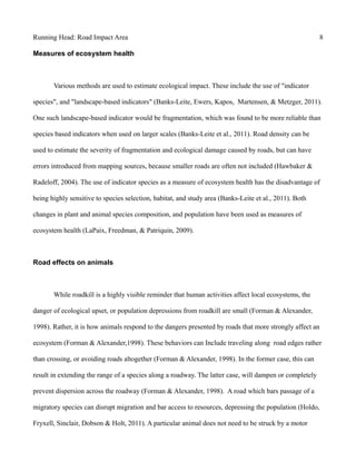 Running Head: Road Impact Area 8
Measures of ecosystem health
Various methods are used to estimate ecological impact. These include the use of "indicator
species", and "landscape-based indicators" (Banks-Leite, Ewers, Kapos, Martensen, & Metzger, 2011).
One such landscape-based indicator would be fragmentation, which was found to be more reliable than
species based indicators when used on larger scales (Banks-Leite et al., 2011). Road density can be
used to estimate the severity of fragmentation and ecological damage caused by roads, but can have
errors introduced from mapping sources, because smaller roads are often not included (Hawbaker &
Radeloff, 2004). The use of indicator species as a measure of ecosystem health has the disadvantage of
being highly sensitive to species selection, habitat, and study area (Banks-Leite et al., 2011). Both
changes in plant and animal species composition, and population have been used as measures of
ecosystem health (LaPaix, Freedman, & Patriquin, 2009).
Road effects on animals
While roadkill is a highly visible reminder that human activities affect local ecosystems, the
danger of ecological upset, or population depressions from roadkill are small (Forman & Alexander,
1998). Rather, it is how animals respond to the dangers presented by roads that more strongly affect an
ecosystem (Forman & Alexander,1998). These behaviors can Include traveling along road edges rather
than crossing, or avoiding roads altogether (Forman & Alexander, 1998). In the former case, this can
result in extending the range of a species along a roadway. The latter case, will dampen or completely
prevent dispersion across the roadway (Forman & Alexander, 1998). A road which bars passage of a
migratory species can disrupt migration and bar access to resources, depressing the population (Holdo,
Fryxell, Sinclair, Dobson & Holt, 2011). A particular animal does not need to be struck by a motor
 