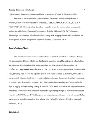 Running Head: Road Impact Area 9
vehicle in order for the ecosystem to be affected by a roadway (Forman & Alexander, 1998).
Proximity to roadways can be a source of stress for animals, as indicated by changes in
behavior, as well as an increase in blood cortisone (DIETZ, MURDOCK, ROMERO, OZGUL &
FOUFOPOULOS, 2013). Visibility of roadways may also be used to predict animal movement in
conjunction with distance from road (Montgomery, Roloff & Millspaugh, 2012). Predator prey
relationships can also shape animal distribution, causing peak prey populations to be found closer to
roadways than expected due predator avoidance of roads (DIETZ et al., 2013).
Road effects on Plants
The sum of animal responses, as well as effects on plant life contribute to ecological damage.
The accumulation of barrier effects, and the change in landscape caused by roadways is called habitat
fragmentation. This alteration of the landscape affects not only animal life, but also plant life
(ARÉVALO, DELGADO & FERNÁNDEZ-PALACIOS, 2008). A road edge can often also be a forest
edge, harboring plant species that typically grow in such places (Forman & Alexander, 1998). This is
true especially when the break in tree cover is sufficient to increase the amount of sunlight penetrating
to the understory (Forman & Alexander, 1998). Increases in tree growth have also been found at the
edge of logging roads (Bowering, LeMay & Marshall, 2006). Other effects of roads on plant life extend
further into a forest ecosystem, some of which can be explained by changes in animal distribution and
behavior (ARÉVALO et al., 2008). Changes in tree size and composition, as well as diversity of lichen
species can be seen along a gradient from a forest edge (Belinchón, Martínez, Escudero, Aragón &
Valladares, 2007).
Conclusion
 