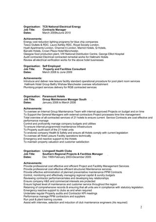 Organisation: TCS National Electrical Energy
Job Title: Contracts Manager
Dates: March 2009toJune 2010
Achievements:
Energy cost reduction lighting programs for blue chip companies
Tesco Outlets & RDC, Laura Ashley RDC, Royal Society London,
Hyatt Apartments London, Channel 4 London, Marriot Hotels, Q Hotels,
Barceló Hotels, Crown Plaza Hotel Manchester,
Glasgow food production plant, VW National Distribution Centre, George Elliot Hospital
Audit contracted Electrical contracted remedial works for Hallmark Hotels
Review all electrical verification works for the above hotel businesses
Organisation: Self Employed
Job Title: Property and Facilities Consultant
Dates: March 2008 to June 2009
Achievements:
Introduce and deliver new leisure facility standard operational procedure for pool plant room services
Hallmark Hotel Group Belfry Wishaw Manchester oversee refurbishment
Plumbing project services delivery for RGB contracted services
Organisation: Paramount Hotels
Job Title: Group Maintenance Manager South
Dates: January 2006 to March 2008
Achievements:
To oversee an Internal Group Maintenance Team with internal approved Projects on budget and on time
To Support the General Managers with external contractors Project processes time line management
Total overview of all contracted services of 21 hotels to ensure current Service Contracts are cost effective and
performance manage
Control and proficiently manage company budgets and utilities
To ensure internal programmed maintenance infrastructure
To Property audit each of the 21 hotel units
To endorse company Health & Safety and ensure all Hotels comply with current legislation
To oversee all Hotel Leisure Facility operations technically
Emergency and reactive support to the Hotels
To maintain property valuation and customer satisfaction
Organisation: Livingwell Health Clubs
Job Title: Southern Regional Projects & Facilities Manager
Dates: Dec 1999-February 2003-December 2005
Achievements:
Provide professional cost effective and efficient Project and Facilitity Management Services
Provide professional cost effective efficient structured Maintenance services
Provide effective administration of planned preventative maintenance PPM Contracts
Control, monitoring and effectively managing regional capital & sundry budgets
Reviewing contractor performance/rates and developing key relationships
Ensure company H&S and commercial interests are protected
Ensure highest level of maintenance and customer service throughout the region
Retaining of comprehensive records & ensuring that all units are in compliance with statutory legislation.
Emergency reactive support to clubs as and when required
Undertake regular Property audits and Contractor KPI meetings
Performance manage PPM contractors and suppliers
Run pool & plant training courses
Assist with interview, selection and induction of club maintenance engineers (As required)
2
 
