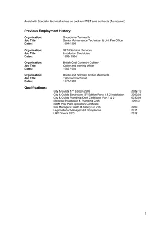 Assist with Specialist technical advise on pool and WET area contracts (As required)
Previous Employment History:
Organisation: Snowdome Tamworth
Job Title: Senior Maintenance Technician & Unit Fire Officer
Dates: 1994-1999
Organisation: SES Electrical Services
Job Title: Installation Electrician
Dates: 1992- 1994
Organisation: British Coal Coventry Colliery
Job Title: Collier and training officer
Dates: 1982-1992
Organisation: Bootle and Norman Timber Merchants
Job Title: Tallyman/machinist
Dates: 1978-1982
Qualifications:
City & Guilds 17th
Edition 2009 2382-10
City & Guilds Electrician 16th
Edition Parts 1 & 2 Installation 2360/01
City & Guilds Plumbing Craft Certificate Part 1 & 2 6030/01
Electrical Installation & Plumbing Craft 1991/3
ISRM Pool Plant operators Certificate
Site Managers Health & Safety GE 706 2009
Legionella for ManagersL8 Compliance 2011
LGV Drivers CPC 2012
3
 