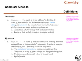 © Art Traynor 2011
Chemistry
Chemical Kinetics
Definitions
Mechanics
– n. Physics. 1. The branch of physics addressed to describing the
action of forces on bodies and with motion comprised of kinetics,
statics, and kinematics. 2. The theoretical and practical application
of this science to machinery, mechanical appliances, etc.
3. The technical aspect or working part; mechanism; structure.
4. Routine or basic methods, procedures, techniques, or details.
Webster’s Encyclopedic
Unabridged Dictionary
of the English Language
( Pg. 1193 )
Dynamics
– n. Physics. 1. The branch of mechanics addressed to describing the motion
and equilibrium of phenomenological systems under the action of some force
or plurality of forces ( principally external to the system ).
2. The motivating or driving forces, physical or moral, in any field.
3. The pattern or history of growth, change, and development in any field.
4. Variation and gradation in the volume of musical sound.
5. Psychodynamics.
Webster’s Encyclopedic
Unabridged Dictionary
of the English Language
( Pg. 610 )
 