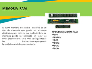 MEMORIA RAM
La RAM memoria de acceso aleatorio es un
tipo de memoria que puede ser accesado
aleatoriamente; esto es, que cualquier byte de
memoria puede ser accesado sin tocar los
bytes predecesores. En la RAM se cargan todas
las instrucciones que ejecuta
la unidad central de procesamiento.
TIPOS DE MEMORIAS RAM
SDR 
RDRAM
DDR
DDR2
DDR3
DDR4
 