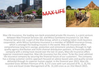 Max Life Insurance, the leading non-bank promoted private life insurers, is a joint venture
between Max Financial Services Ltd. and Mitsui Sumitomo Insurance Co. Ltd. Max
Financial Services Ltd. is part of the Max Group, which is a leading Indian multi-business
corporation, while Mitsui Sumitomo Insurance is a member of MS&AD Insurance Group,
which is amongst the leading insurers in the world. Max Life Insurance offers
comprehensive long term savings, protection and retirement solutions through its high
quality agency distribution and multi-channel distribution partners. A financially stable
company with a strong track record over the last 15 years, Max Life Insurance offers
superior investment expertise. Max Life Insurance has the vision 'To be the most admired
life insurance company by securing the financial future of our customers'. The company
has a strong customer-centric approach focused on advice-based sales and quality service
delivered through its superior human capital. In the financial year 2015, Max Life
recorded Gross Written Premium of Rs. 8,172 crore with sum assured of Rs. 2, 26,701
crore and Asset Under Management of Rs. 31,220 crore as on 31st March 2015.
 