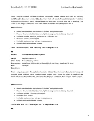1
Contact Details: Ph: 0091-9731664352 Email: kalainirmal@yahoo.co.in
This is a bilingual application. This application shares the document, between the three group users IMO (Incoming
Mail Officer), DA (Department Admin) and DU (Department User), with security. This application provides the facilities
for internal communication. It assigns the task between one group users to another group user by work flow. If the
user in DA and DU group will not take action within one day, mail alert is sent to their personal mail id.
Responsibilities
 Leading the development team involved in Document Management System.
 Prepared Requirement solution document, High level design and low level design document.
 Involved in database design (ie., SharePoint List & Document List).
 Developed various custom web parts.
 Involved in development and testing of these applications.
 Provided technical assistance to the team.
Omni Tech Solutions – from February 2009 to August 2009
#1
Project: Charity Management System
Period: Feb-2009 to Aug-2010
Client Name: Al Esalah Society. Bahrain.
Environment: Visual Studio 2005, C#.Net, Sql Server 2005, Crystal Report, Java Script, VB Script.
Role: Developer
Description:
This is a bilingual application. This application handles the details of Donor, Beneficiary, Bank, Vendor, Society and
Employee details. It handles the full transaction details between Donor, Vendor and Society. In transactions we
handle LPO, Invoice, Payment Voucher, Cheque Voucher, Employee Loan Details, Food Coupons and Gift Coupons.
Responsibilities
 Leading the development team involved in Document Management System.
 Prepared Requirement solution document, High level design and low level design document.
 Involved in database Procedure and Functions.
 Involved in report creation.
 Involved in development and testing of these applications.
 Provided technical assistance to the team.
GoDB Tech. Pvt. Ltd. – from April 2007 to September 2008
#1
 