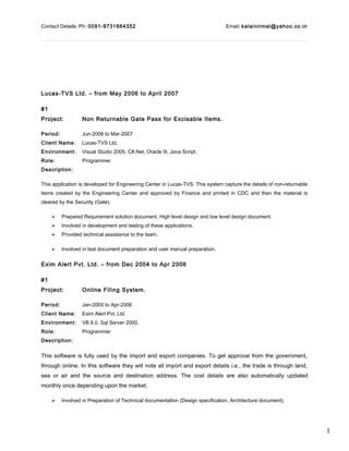 1
Contact Details: Ph: 0091-9731664352 Email: kalainirmal@yahoo.co.in
Lucas-TVS Ltd. – from May 2006 to April 2007
#1
Project: Non Returnable Gate Pass for Excisable Items.
Period: Jun-2006 to Mar-2007
Client Name: Lucas-TVS Ltd.
Environment: Visual Studio 2005, C#.Net, Oracle 9i, Java Script.
Role: Programmer
Description:
This application is developed for Engineering Center in Lucas-TVS. This system capture the details of non-returnable
items created by the Engineering Center and approved by Finance and printed in CDC and then the material is
cleared by the Security (Gate).
 Prepared Requirement solution document, High level design and low level design document.
 Involved in development and testing of these applications.
 Provided technical assistance to the team.
 Involved in test document preparation and user manual preparation.
Exim Alert Pvt. Ltd. – from Dec 2004 to Apr 2006
#1
Project: Online Filing System.
Period: Jan-2005 to Apr-2006
Client Name: Exim Alert Pvt. Ltd.
Environment: VB 6.0, Sql Server 2000.
Role: Programmer
Description:
This software is fully used by the import and export companies. To get approval from the government,
through online. In this software they will note all import and export details i.e., the trade is through land,
sea or air and the source and destination address. The cost details are also automatically updated
monthly once depending upon the market.
 Involved in Preparation of Technical documentation (Design specification, Architecture document).
 