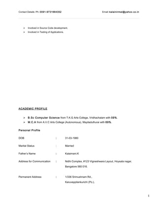 1
Contact Details: Ph: 0091-9731664352 Email: kalainirmal@yahoo.co.in
 Involved in Source Code development.
 Involved in Testing of Applications.
ACADEMIC PROFILE
 B.Sc Computer Science from T.K.G Arts College, Vridhachalam with 59%.
 M.C.A from A.V.C Arts College (Autonomous), Mayiladuthurai with 69%.
Personal Profile
DOB : 31-03-1980
Marital Status : Married
Father’s Name : Kalaimani.K
Address for Communication : Nidhi Complex, #123 Vigneshwara Layout, Hoysala nagar,
Bangalore 560 016.
Permanent Address : 1/336 Srimushnam Rd.,
Karuveppilankurichi (Po.),
 
