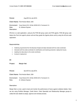 1
Contact Details: Ph: 0091-9731664352 Email: kalainirmal@yahoo.co.in
Period: Aug-2014 to Jan-2015.
Client Name: First Horizon Bank, USA
Environment: Visual Studio 2010, C#.Net, MOSS 2010, Framework 3.5.
Role: Sr. Software Engineer
Description:
EForms is a web application, using by the FHN QA group users and FHN agents. FHN QA group user
listens the First Link agent’s phone call and they grade the Agents phone call by using the eForms web
application.
Responsibilities
 Collecting requirements from the Business Analyst and daily interacted with the onsite coordinator.
 Interacted with the onsite coordinator for clarifications and resolving production, deployment issues.
 Updating the daily status to the onsite coordinator.
 Involved in deployment.
#3
Project: Margin Net
Period: Apr-2013 to July-2014.
Client Name: First Horizon Bank, USA
Environment: Visual Studio 2010, C#.Net, MOSS 2010, Framework 3.5.
Role: Sr. Software Engineer
Description:
Margin Net is a tool, used to track and monitor the performance of loans against collateral details. Here
we are using Portfolio Manager, Credit Admin, Client Specialist and Relationship Manager groups to
collect the loan details to assign, approve and renewal process.
 