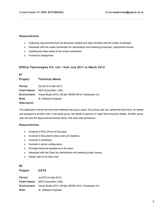 1
Contact Details: Ph: 0091-9731664352 Email: kalainirmal@yahoo.co.in
Responsibilities
 Collecting requirements from the Business Analyst and daily intracted with the onsite coordinator.
 Interacted with the onsite coordinator for clarifications and resolving production, deployment issues.
 Updating the daily status to the onsite coordinator.
 Involved in deployment.
EffOne Technologies Pvt. Ltd – from July 2011 to March 2013
#1
Project: Technical Memo
Period: Oct-2012 to Mar-2013.
Client Name: AES Corporation, USA.
Environment: Visual Studio 2010, C#.Net, MOSS 2010, Framework 3.5.
Role: Sr. Software Engineer
Description:
This application shares the document between two group users. One group user can upload the document, its details
and assigned to another user in the same group. He needs to approve or reject that document details. Another group
user can see the Approved documents alone, with read only permission.
Responsibilities
 Involved in POC (Proof of Concept).
 Involved in Document Library and List creations.
 Involved in workflows.
 Involved in server configuration.
 Provided technical assistance to the team.
 Interacted with the Client for clarifications and resolving major issues.
 Assign task to my team met.
#2
Project: CATS
Period: Jul-2012 to Sep-2012.
Client Name: AES Corporation, USA.
Environment: Visual Studio 2010, C#.Net, MOSS 2010, Framework 3.5.
Role: Sr. Software Engineer
 