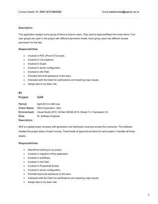 1
Contact Details: Ph: 0091-9731664352 Email: kalainirmal@yahoo.co.in
Description:
This application assigns some group of items to branch users. They want to Approve/Reject the entire items. Four
user groups are used in this project with different permission levels. Each group users has different access
permission for the lists.
Responsibilities
 Involved in POC (Proof of Concept).
 Involved in List creations.
 Involved in Graph.
 Involved in server configuration.
 Involved in Info Path.
 Provided technical assistance to the team.
 Interacted with the Client for clarifications and resolving major issues.
 Assign task to my team met.
#3
Project: UAR
Period: April-2012 to Still now.
Client Name: AES Corporation, USA.
Environment: Visual Studio 2010, C#.Net, MOSS 2010, Oracle 11i, Framework 3.5.
Role: Sr. Software Engineer
Description:
AES is a global power company with generation and distribution business across five continents. This software
handles the project status of each country. Three levels of approval are there for each project, it handles all those
details.
Responsibilities
 SharePoint training to my juniors.
 Involved in migration of this application.
 Involved in workflows.
 Involved in Info Path.
 Involved in Powershell Scripts.
 Involved in server configuration.
 Provided technical assistance to the team.
 Interacted with the Client for clarifications and resolving major issues.
 Assign task to my team met.
 