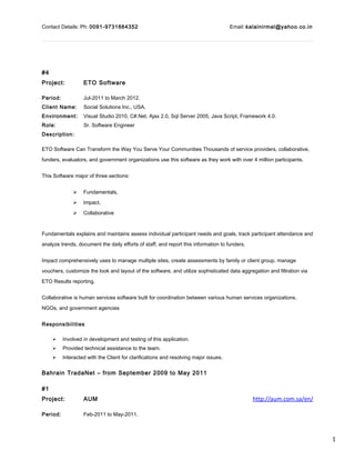 1
Contact Details: Ph: 0091-9731664352 Email: kalainirmal@yahoo.co.in
#4
Project: ETO Software
Period: Jul-2011 to March 2012.
Client Name: Social Solutions Inc., USA.
Environment: Visual Studio 2010, C#.Net, Ajax 2.0, Sql Server 2005, Java Script, Framework 4.0.
Role: Sr. Software Engineer
Description:
ETO Software Can Transform the Way You Serve Your Communities Thousands of service providers, collaborative,
funders, evaluators, and government organizations use this software as they work with over 4 million participants.
This Software major of three sections:
 Fundamentals,
 Impact,
 Collaborative
Fundamentals explains and maintains assess individual participant needs and goals, track participant attendance and
analyze trends, document the daily efforts of staff, and report this information to funders.
Impact comprehensively uses to manage multiple sites, create assessments by family or client group, manage
vouchers, customize the look and layout of the software, and utilize sophisticated data aggregation and filtration via
ETO Results reporting.
Collaborative is human services software built for coordination between various human services organizations,
NGOs, and government agencies
Responsibilities
 Involved in development and testing of this application.
 Provided technical assistance to the team.
 Interacted with the Client for clarifications and resolving major issues.
Bahrain TradaNet – from September 2009 to May 2011
#1
Project: AUM http://aum.com.sa/en/
Period: Feb-2011 to May-2011.
 