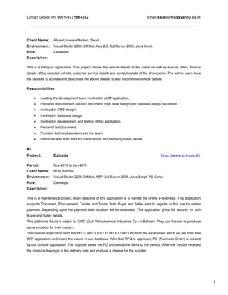 1
Contact Details: Ph: 0091-9731664352 Email: kalainirmal@yahoo.co.in
Client Name: Alissa Universal Motors. Saudi.
Environment: Visual Studio 2008, C#.Net, Ajax 2.0, Sql Server 2005, Java Script.
Role: Developer
Description:
This is a bilingual application. This project shows the vehicle details to the users as well as special offers, finance
details of the selected vehicle, customer service details and contact details of the showrooms. The admin users have
the facilities to activate and deactivate the above details, to add and remove vehicle details.
Responsibilities
 Leading the development team involved in AUM application.
 Prepared Requirement solution document, High level design and low level design document.
 Involved in CMS design.
 Involved in database design.
 Involved in development and testing of this application.
 Prepared test document.
 Provided technical assistance to the team.
 Interacted with the Client for clarifications and resolving major issues.
#2
Project: Eztrade http://www.eztrade.bh
Period: Nov-2010 to Jan-2011
Client Name: BTN. Bahrain.
Environment: Visual Studio 2008, C#.Net, ASP, Sql Server 2005, Java Script, VB Script.
Role: Developer
Description:
This is a maintenance project. Main objective of this application is to handle the online e-Business. This application
supports Document, Procurement, Tender and Trade. Both Buyer and Seller want to register in this site for certain
payment. Depending upon his payment their duration will be extended. This application gives full security for both
Buyer and Seller details.
This additional future is added for GPIC (Gulf Petrochemical Industries Co.) in Bahrain. They use this site to purchase
some products for their industry.
The console application read the RFQ’s (REQUEST FOR QUOTATION) from the excel sheet which we get from their
SAP application and insert the values in our database. After that RFQ is approved, PO (Purchase Order) is created
by our console application. The Supplier views the PO and sends the items to the Vendor. After the Vendor received
the products they sign in the delivery note and produce a cheque for the supplier.
 