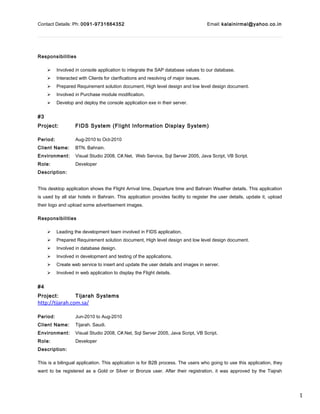 1
Contact Details: Ph: 0091-9731664352 Email: kalainirmal@yahoo.co.in
Responsibilities
 Involved in console application to integrate the SAP database values to our database.
 Interacted with Clients for clarifications and resolving of major issues.
 Prepared Requirement solution document, High level design and low level design document.
 Involved in Purchase module modification.
 Develop and deploy the console application exe in their server.
#3
Project: FIDS System (Flight Information Display System)
Period: Aug-2010 to Oct-2010
Client Name: BTN. Bahrain.
Environment: Visual Studio 2008, C#.Net, Web Service, Sql Server 2005, Java Script, VB Script.
Role: Developer
Description:
This desktop application shows the Flight Arrival time, Departure time and Bahrain Weather details. This application
is used by all star hotels in Bahrain. This application provides facility to register the user details, update it, upload
their logo and upload some advertisement images.
Responsibilities
 Leading the development team involved in FIDS application.
 Prepared Requirement solution document, High level design and low level design document.
 Involved in database design.
 Involved in development and testing of the applications.
 Create web service to insert and update the user details and images in server.
 Involved in web application to display the Flight details.
#4
Project: Tijarah Systems
http://tijarah.com.sa/
Period: Jun-2010 to Aug-2010
Client Name: Tijarah. Saudi.
Environment: Visual Studio 2008, C#.Net, Sql Server 2005, Java Script, VB Script.
Role: Developer
Description:
This is a bilingual application. This application is for B2B process. The users who going to use this application, they
want to be registered as a Gold or Silver or Bronze user. After their registration, it was approved by the Tiajrah
 