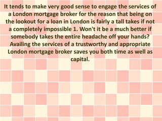 It tends to make very good sense to engage the services of
  a London mortgage broker for the reason that being on
 the lookout for a loan in London is fairly a tall takes if not
   a completely impossible 1. Won't it be a much better if
    somebody takes the entire headache off your hands?
   Availing the services of a trustworthy and appropriate
  London mortgage broker saves you both time as well as
                            capital.
 
