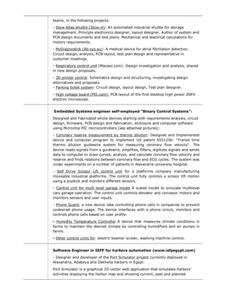 teams, in the following projects:
- Stow Atlas shuttle (Stow.nl): An automated industrial shuttle for storage
management. Principle electronics designer, layout designer. Author of system and
PCB design documents and test plans. Mechanical and electrical calculations for
motors requirements.
- MyDiagnostick (Ab-sys.eu): A medical device for atrial fibrillation detection.
Circuit design, analysis, PCB layout, test plan design and representative in
customer meetings.
- Respiratory control unit (Macawi.com): Design investigation and analysis, shared
in new design proposals.
- 3D printer control: Schematics design and structuring, investigating design
alternatives and proposals.
- Parking ticket system: Circuit design, layout design, Test plan designer.
- High voltage board (FEI.com): PCB layout of the first desktop high power 20KV
electron microscope.
Embedded Systems engineer self-employed "Binary Control Systems":
Designed and Fabricated whole devices starting with requirements analysis, circuit
design, firmware, PCB design and fabrication, enclosure and computer software
using Microchip PIC microcontrollers (see attached pictures):
- Coronary reserve measurement by thermo dilution: Designed and Implemented
device and computer program to implement US patent 6551250: "Transit time
thermo dilution guidewire system for measuring coronary flow velocity". The
device reads signals from a guidewire, amplifies, filters, digitizes signals and sends
data to computer to draw curves, analyze, and calculate coronary flow velocity and
reserve and finds relations between coronary flow and ECG cycles. The system was
under experiments on a number of patients in Alexandria university hospital.
- Self Drive Scissor Lift control unit for a platforms company manufacturing
moveable industrial platforms. The control unit fully controls a scissor lift motion
using a joystick and monitors different sensors.
- Control unit for multi level garage model A scaled model to simulate multilevel
cars garage operation. The control unit controls elevator and conveyor motors and
monitors sensors and user inputs.
- Phone Guard: a new device idea controlling phone calls in companies to prevent
undesired phone usage. The device interfaces with a phone circuit, monitors and
controls phone calls based on user profile.
- Humidity Temperature Controller A device that measures climate conditions in
farms to maintain the desired climate by controlling humidifiers and air pumps in
farms.
- Other control units for: electric beamer screen, washing machine control.
Software Engineer in ISFP for harbors automation (www.isfpegypt.com)
- Designer and developer of the Port Simulator project currently deployed in
Alexandria, Adabeya and Dekheila harbors in Egypt:
Port Simulator is a graphical 2D vector web application that simulates harbors’
activities displaying the harbor map and showing current, past and planned
 