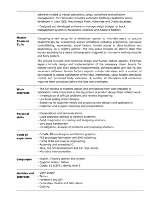 activities related to vessel operations, cargo, containers and pollutions
management. Port Simulator provides automatic berthing capabilities and is
developed in Java J2EE, Macromedia Flash, Hibernate and Oracle database.
- Designed and developed software to manage weigh bridges for truck
management system in Alexandria, Dekheila and Adabeya harbors.
Master
Thesis in
TU/e
Designing a new setup for a wheelchair system to motivate users to practice
physiotherapy by overcoming known limitations including ergonomics, perceived
controllability, expressivity, social factors, limited access to class locations and
dependency on a healthy partner. The new setup includes an electric chair that
moves according to a dance choreography triggered by the user’s working muscles
and body posture.
The project includes both technical design and human factors aspects. Technical
aspects include design and implementation of the necessary circuit boards for
motors control and body posture measurements, communication with the PC and
necessary software. Human factors aspects include interviews with a number of
participants to assess satisfaction of the idea, ergonomics, social factors, perceived
control and perceived body extension. A number of interviews and contextual
inquiries were conducted before the idea was developed.
Work
Interests
- The full process of systems design and architecture from user research to
fabrication. More interested in the big picture of product design than isolated work.
- Investigation of difficult problems and reverse engineering.
- Low level analog circuit designs.
- Searching for customer needs and proposing new designs and applications.
- Customer and supplier meetings and presentations.
Personal
skills
- Presentations and demonstrations.
- Good analytical abilities to observe problems.
- Good imagination in creating and designing solutions.
- Very good handworker.
- Investigation, analysis of problems and proposing solutions.
Tools of
experience
- OrCAD, Altium designer and Mentor graphics.
- PCB prototype fabrication and SMD soldering.
- Fixing PCBs and reverse engineering.
- Assembly and embedded C.
- Java, dot net development and C#, SQL server.
- Microchip microcontroller.
Languages - English: Fluently spoken and written
- Egyptian Arabic: Native
- Dutch: B1 (CEFR), Berlitz level 5
Hobbies and
Interests
- Violin player
- Tennis
- Handwork and DIY
- Expressive theatre and latin dance
- Cooking
 