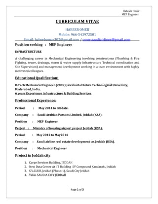 Habeeb Omer
MEP Engineer
CURRICULAM VITAE
HABEEB OMER
Mobile: 966-543972501
Email: habeebumar302@gmail.com / omer.saudiairlines@gmail.com
Position seeking : MEP Engineer
INFRASTRUCTURE
A challenging career in Mechanical Engineering involving constructions (Plumbing & Fire
Fighting, sewer, drainage, storm & water supply Infrastructure Technical coordination and
Site Supervision) and management development working in a team environment with highly
motivated colleagues.
Educational Qualification:
B.Tech Mechanical Engineer.(2009) Jawaharlal Nehru Technological University,
Hyderabad, India
6 years Experience infrastructure & Building Services
Professional Experience:
Period : May 2014 to till date.
Company : Saudi Arabian Parsons Limited. Jeddah (KSA).
Position : MEP Engineer
Project : Ministry of housing airport project Jeddah (KSA).
Period : May 2012 to May2014
Company : Saudi airline real estate development co. Jeddah (KSA).
Position : Mechanical Engineer
Project in Jeddah city
1. Cargo Services Building, JEDDAH
2. New Data Center At IT Building SV Compound Kandarah , Jeddah
3. S.V.CLUB, Jeddah (Phase-1), Saudi City Jeddah
4. Villas SAUDIA CITY JEDDAH
Page 1 of 3
 