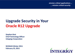 mission critical applications …
                            … mission critical security




Upgrade Security in Your
Oracle R12 Upgrade
Stephen Kost
Chief Technology Officer
Integrigy Corporation


NCOAUG Winter 2011 
February 25, 2011
 