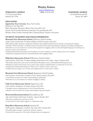 Hayley Gaines
gaines.h15@gmail.com
PERMANENT ADDRESS CELL (919)356-4585 TEMPORARY ADDRESS
1713 Zion Church Road 116 Grand Boulevard #4F
Sanford, NC 27330 Boone, NC 28607
EDUCATION
Appalachian State University, Boone, North Carolina
Bachelor of Arts, May 2015
Major: Elementary Education, Minor: Visual Arts; GPA: 3.63
License: North Carolina Elementary Education, K-6, pending May 2015
Member: North Carolina Teaching Fellow, National Science Teachers Association
STUDENT TEACHING AND FIELD EXPERIENCE
Mountain View Elementary School, Jefferson, North Carolina
Student Teacher, Fourth Grade, 19 students including 2 with IEPs, January to May 2015
• Developed excellent classroom management techniques that managed students behavior through re-focusing and modeling
• Initiated a “Word of the Day” vocabulary instruction method that boosted understanding in grammar and reading comprehension
• Provided one-on-one instruction in an after-school program for struggling students in math and English language arts resulting in an
increase in success in the classroom
• Integrated Smart Board technology into all academic area with an emphasis on math, reading, science and vocabulary
• Supervised a paraprofessional who worked individually with struggling students
Wilkesboro Elementary School, Wilkesboro, North Carolina
Field Experience, Third Grade, 23 students including one full inclusion ELL student, August to December 2014
• Developed, administered, and scored an Individualized Reading Inventory and Standardized Reading Inventory
• Designed an inquiry-based science unit on matter where students completed hands on experiments for five days
• Integrated the informational writing unit “What Am I?” within the science matter unit
• Guided students through a unit of money that implemented the “touch money” method
Mountain Crest Elementary School, Morganton, North Carolina
Field Experience, Second Grade, 22 students 19 ESL students, January to May 2014
• Constructed assessments for student understanding in mathematics
• Provided one-on-one assistance for students struggling in spelling
Valle Crucis Elementary School, Sugar Grove, NC
Field Experience, Kindergarten, 14 students, January to May 2013
• Arranged a lesson comparing point of view in fictional literature
• Planned a math assessment for student understanding of geometric figures
Westwood Elementary School, West Jefferson, NC
After School Tutoring, Third Grade, 10 students, August to December 2012
• Devised an integrated arts and science activity
• Concentrated on math subject support in a small group setting
Deep River Elementary School, Sanford, NC
Field Experience, Kindergarten, 23 students, May to June 2011, December 2011
• Provided support through a small group setting for students
• Enforced the expectations of the teacher through classroom management
 
