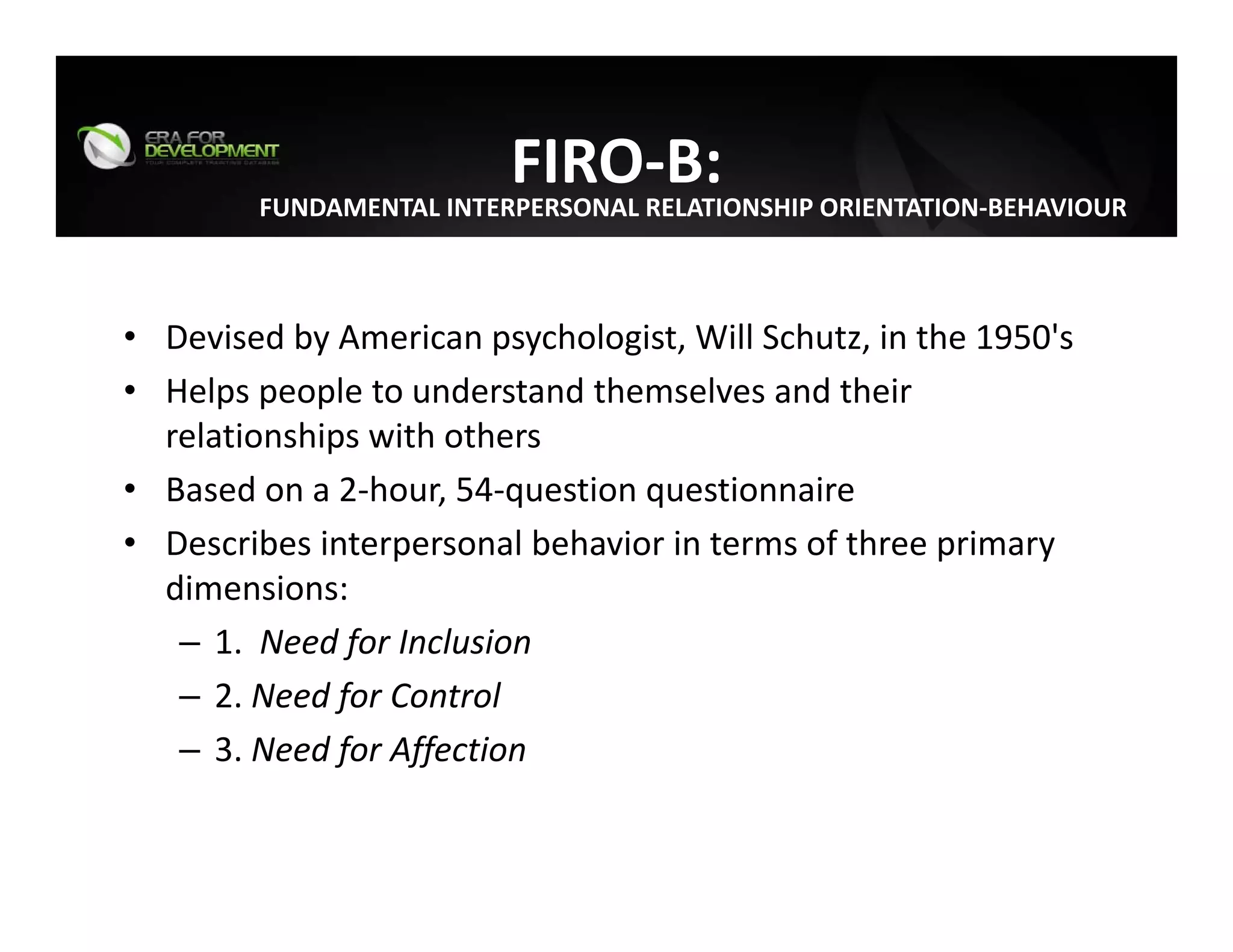 FIRO‐B:
• Devised by American psychologist, Will Schutz, in the 1950's
• Helps people to understand themselves and their 
relationships with others
• Based on a 2‐hour, 54‐question questionnaire
• Describes interpersonal behavior in terms of three primary 
dimensions:
– 1.  Need for Inclusion
– 2. Need for Control
– 3. Need for Affection
FUNDAMENTAL INTERPERSONAL RELATIONSHIP ORIENTATION‐BEHAVIOUR
 